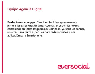 Equipo Agencia Digital
Redactores o copys: Conciben las ideas generalmente
junto a los Directores de Arte. Además, escriben los textos
contenidos en todas las piezas de campaña, ya sean un banner,
un email, una pieza específica para redes sociales o una
aplicación para Smartphone.
 