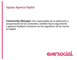 Equipo Agencia Digital
Community Manager: Son responsables de la publicación y
programación de los contenidos, también hacen seguimiento
y generan feedback constante con los seguidores de las marcas
en digital.
 