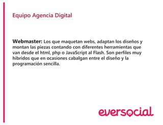 Equipo Agencia Digital
Webmaster: Los que maquetan webs, adaptan los diseños y
montan las piezas contando con diferentes herramientas que
van desde el html, php o JavaScript al Flash. Son perfiles muy
hibridos que en ocasiones cabalgan entre el diseño y la
programación sencilla.
 