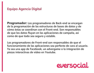 Equipo Agencia Digital
Programador: Los programadores de Back-end se encargan
de la programación de las estructuras de bases de datos y de
cómo éstas se coordinan con el Front-end. Son responsables
de que los datos fluyan en las aplicaciones de campaña, así
como de que todo sea seguro y estable.
Los programadores de Front-end son responsables de que el
funcionamiento de las aplicaciones sea perfecto de cara al usuario.
Ya sea una app de Facebook, un advergame o la integración de
piezas interactivas de video en Youtube.
 