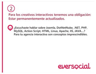 Para los creativos interactivos tenemos una obligación:
Estar permanentemente actualizados.
2
¿Escuchaste hablar sobre Joomla, DotNetNuke, .NET, PHP,
MySQL, Action Script, HTML, Linux, Apache, IIS, JAVA....?
Para tu agencia interactiva son conceptos imprescindibles.
 