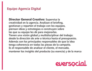 Equipo Agencia Digital
Director General Creativo: Supervisa la
creatividad en la agencia. Analizan el briefing,
gestionan y reparten el trabajo con los equipos,
piensan ideas y estrategias o construyen sobre
las que su equipo les dé para mejorarlas.
Tienen una visión global y multidisciplinar del trabajo:
desde la dirección de arte o técnica hasta el presupuesto.
Además son los principales responsables de que la idea
tenga coherencia en todas las piezas de la campaña.
Es el responsable de analizar el cliente, el mercado,
mantener los insights del producto (su esencia) y de la marca
 
