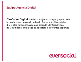 Equipo Agencia Digital
Diseñador Digital: Suelen trabajar en parejas (duplas) con
los redactores pensando y dando forma a las ideas de las
diferentes campañas. Además, crean la identidad visual
de la campaña, que luego se adaptará a diferentes soportes.
 