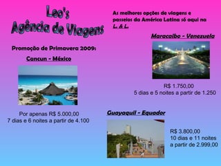 Leo's Agência de Viagens As melhores opções de viagens e passeios da América Latina só aqui na  L. & L. Promoção de Primavera 2009: Maracaibo - Venezuela R$ 1.750,00 5 dias e 5 noites a partir de 1.250 Cancun - México Por apenas R$ 5.000,00 7 dias e 6 noites a partir de 4.100 Guayaquil - Equador R$ 3.800,00 10 dias e 11 noites a partir de 2.999,00 