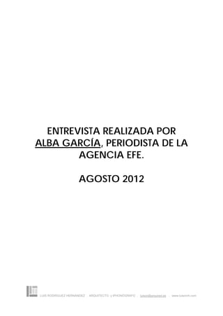 ENTREVISTA REALIZADA POR
ALBA GARCÍA, PERIODISTA DE LA
        AGENCIA EFE.

                      AGOSTO 2012




LUIS RODRÍGUEZ HERNÁNDEZ . ARQUITECTO y IPHONÓGRAFO . luison@arquired.es . www.luisonrh.com
 