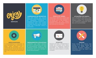MERCHANDISING
O merchandising é a execução de
uma estratégia bem construída. A
Enjoy pode contribuir com a
construção dos processos que a sua
equipe precisa, através de rotinas do
dia a dia e manuais de merchandis-
ing.
TREINAMENTOS & PALESTRAS
Conteúdos que aliam aspectos
técnicos e motivacionais nas áreas
de merchandising, vendas e trade
marketing, levando informação útil
de acordo com o seu mercado e
temas personalizados.
EVENTOS
Atuamos em todo o planejamento e
criação de eventos, como feiras,
convenções e roadshows. Estamos
associados aos melhores fornece-
dores caso queira realizar um evento
completo.
DESIGN
Nossa equipe de criativos está
prestes a te ajudar através de
soluções em design para sua
empresa. Encartes, catálogos e
identidade visual são alguns dos
nossos serviços.
CAMPANHAS DE INCENTIVO
Ideal para clientes que queiram
alavancar os seus resultados através
de campanhas inovadoras e
divertidas. Entender o público alvo é
fundamental para uma perfeita
execução. Atuamos desde o planeja-
mento até a execução criativa e
operacional.
PONTO DE VENDA
Uma equipe altamente criativa está
pronta para criar peças adequadas
de acordo com o seu produto e
principalmente, ao seu cliente.
Entender o ponto de venda é crucial
para alcançar os resultados.
ATIVAÇÕES DE MARCA
Criar campanhas divertidas e rent-
áveis é o nosso maior passatempo.
Estamos prestes a te surpreender
com mecânicas totalmente alinha-
das com a sua estratégia.
 