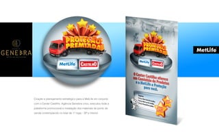 P A R C E R I A Q U E G E R A R E S U L T A D O
A G Ê N C I A
Criação e planejamento estratégico para a MetLife em conjunto
com o Center Castilho. Agência Genebra criou, executou toda a
plataforma promocional e instalação dos materiais de ponto de
venda contemplando no total de 11 lojas - SP e interior.
 