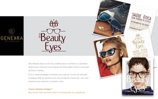 P A R C E R I A Q U E G E R A R E S U L T A D O
A G Ê N C I A
Ótica Beauty Eyes é uma ótica voltada para e-commerce e a Genebra
desenvolveu toda sua comunicação em mídia digital, brand e produção
de fotos e casting.
Com a nossa estratégia a empresa com mais de 10 anos de mercado
conseguiu 23% de acréscimo em sua vendas em menos de 1 ano, isso
comprova que estamos no caminho certo.
O que a Genebra entregou?
Site, social mídia, anúncios online e monitoramento de campanhas.
 