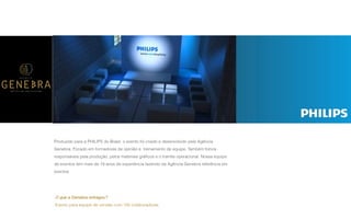P A R C E R I A Q U E G E R A R E S U L T A D O
A G Ê N C I A
Produzido para a PHILIPS do Brasil, o evento foi criado e desenvolvido pela Agência
Genebra. Focado em formadores de opinião e treinamento de equipe. Também fomos
responsáveis pela produção, pelos materiais gráﬁcos e o tramite operacional. Nossa equipe
de eventos tem mais de 18 anos de experiência fazendo da Agência Genebra referência em
eventos.
O que a Genebra entregou?
Evento para equipe de vendas com 100 colaboradores.
 