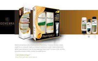 P A R C E R I A Q U E G E R A R E S U L T A D O
A G Ê N C I A
Material premium para toda a linha de produtos P&G Pantene. O processo envolveu criação,
projeto técnico, produção, logística e instalação nos pontos de venda. A Agência Genebra é
também especializada em mão de obra voltada para varejo e pdv. O processo é feito de ponta
a ponta favorecendo o melhor controle e acompanhamento.
O que a Genebra entregou?
Promo Pack e aplicação de pdv especial.
 