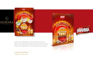 P A R C E R I A Q U E G E R A R E S U L T A D O
A G Ê N C I A
O Projeto “Promoção Brahma" teve o planejamento focado em
grande varejo. Nossa idéia foi transformar a tampinha em sorteador.
Usamos a tecnologia RFID com uma vending machine de prêmios.
O que a Genebra entregou?
Criação do conceito e pdv.
 