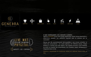 Agência GENEBRA temos como paixão desenvolver, treinar marcas fascinantes e
desenvolver soluções que realmente importam para as pessoas que as
necessitam.
Marcas que são economicamente bem-sucedidas e que evocam emoções na
mente dos consumidores - em outras palavras, em melhores marcas. Design
thinking é o caminho para este objetivo. Isso signiﬁca encontrar novas maneiras
de mover os corações dos consumidores: com conteúdo, design, planejamento e
integrando todos os três.
Vivemos a reivindicação de transformar marcas em melhores marcas todos os
dias.
DIGITALINCENTIVO EVENTOS PROMOTRADE JOB TO JOBSTORE DESIGNPDV
PHYGITAL
LIVE MKTDESIGN THINKING
SIMPLICITY + ROI + CONSUMER
((
(
((
(
O QUE ENTREGAMOS AOS NOSSOS CLIENTES
P A R C E R I A Q U E G E R A R E S U L T A D O
A G Ê N C I A
 