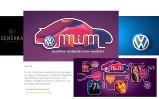 P A R C E R I A Q U E G E R A R E S U L T A D O
A G Ê N C I A
MIM VW
Um dos projetos mais empolgantes onde a abordagem
era o fator principal, projeto inovador dentro da indústria
automobilística, nosso papel foi valorizar a mulher
brasileira em toda a comunicação e desenvolver uma
grande base de planejamento.
O que a Genebra entregou?
Conceito e estratégia de ações.
 