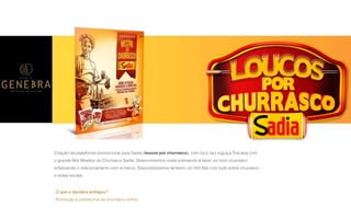 P A R C E R I A Q U E G E R A R E S U L T A D O
A G Ê N C I A
Criação da plataforma promocional para Sadia (loucos por churrasco), com foco na Línguiça Toscana com
o grande Mot Mestres do Churrasco Sadia. Desenvolvemos virais ensinando a fazer um bom churrasco
enfatizando o relacionamento com a marca. Disponibilizamos também um Hot Site com tudo sobre churrasco
e redes sociais.
O que a Genebra entregou?
Promoção e plataforma de churrasco online.
 