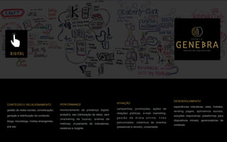 CONTEÚDO E RELACIONAMENTO
gestão de redes sociais; conceituação,
geração e distribuição de conteúdo;
blogs; microblogs; mídias emergentes;
pré-sac
PERFORMANCE
monitoramento de presença digital;
analytics; seo (otimização de sites); sem
(marketing de busca); análise de
métricas; cruzamento de indicadores;
relatórios e insights
ATIVAÇÃO
campanhas; promoções; ações de
relações públicas; e-mail marketing;
g e s t ã o d e m í d i a o n l i n e ; l i n k s
patrocinados; cobertura de eventos
(presencial e remoto); crossmedia
DESENVOLVIMENTO
experiências interativas; sites; hotsites;
landing pages; aplicativos sociais;
soluções responsivas; plataformas para
dispositivos móveis; gerenciadores de
conteúdo
DIGITAL
P A R C E R I A Q U E G E R A R E S U L T A D O
A G Ê N C I A
 