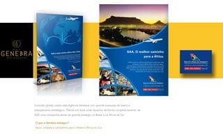 P A R C E R I A Q U E G E R A R E S U L T A D O
A G Ê N C I A
Conceito global criado pela Agência Genebra com grande pesquisa de brand e
planejamento estratégico. Cliente a 6 anos onde atuamos de forma completa fazendo da
SAA uma companhia aérea de grande prestígio no Brasil e na Africa do Sul
A África do Sul é o ponto de partida para se desvendar todas
as belezas e oportunidades desse continente mágico.
Diariamente para Johannesburg e conexões para várias outras
cidades na África. Exclusivo serviço de bordo e premiada Classe
Executiva com poltronas que reclinam totalmente a 180º.
Escolha SAA. Um mundo novo espera por você.
SAA. O melhor caminho
para a África.
O que a Genebra entregou?
Nova unidade e campanha para o Brasil e África do Sul.
 