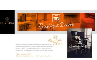 P A R C E R I A Q U E G E R A R E S U L T A D O
A G Ê N C I A
Boutique Decor é uma empresa de e-commerce, para o mercado de
decoração de interiores com produção própria de móveis e decoração
em geral. Criamos a nova identidade da marca e toda a criação de
mídias sociais, conseguimos um crescimento de quase 30% em vendas.
O que a Genebra entregou?
Site, social mídia, anúncios online e monitoramento de campanhas.
 