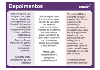 “O sucesso que a Loja
Integrada tem hoje é
fruto do trabalho que
a NoAr tem feito. Elas
têm visão de mercado
e conseguiram
incorporar muito bem
o nosso modelo de
negócios para
traduzir o que
fazemos de uma
maneira que o público
consegue
compreender
facilmente.”
Fernanda Leote,
gerente geral da Loja
Integrada
“Nossa empresa tem
dois momentos: antes
e depois da NoAr. Hoje
nós estamos
aparecendo para o
mercado de uma forma
bastante intensa
graças ao trabalho da
NoAr. Elas vão além do
que combinamos,
parece que a empresa
é delas também.”
Marco Coghi,
fundador da NPT,
criador do
cardioEmotion®
“A equipe da NoAr é
excelente no que se
propõe a fazer. Foram
extremamente
assertivos na
comunicação, usando
linguagem atual e leve.
Houve a agilidade no
atendimento que
precisávamos, com
diálogo fácil e
construtivo, cujo
objetivo era sempre o
mesmo: excelência no
resultado. Recomendo
sem ressalvas.”
Fernanda Cipriano,
gerente da Telelaudo
Depoimentos
 