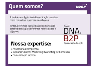 • Assessoria de Imprensa
• Inbound/Content Marketing (Marketing de Conteúdo)
• Comunicação Interna
é
Nosso
DNA
B2PBusiness to People
Quem somos?
A NoAr é uma Agência de Comunicação que atua
como consultora e parceira dos clientes.
Juntos, definimos estratégias de comunicação
personalizadas para diferentes necessidades e
objetivos.
Nossa expertise:
 