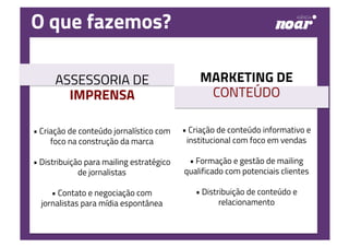 O que fazemos?
• Criação de conteúdo jornalístico com
foco na construção da marca
• Distribuição para mailing estratégico
de jornalistas
• Contato e negociação com
jornalistas para mídia espontânea
• Criação de conteúdo informativo e
institucional com foco em vendas
• Formação e gestão de mailing
qualificado com potenciais clientes
• Distribuição de conteúdo e
relacionamento
ASSESSORIA DE
IMPRENSA
MARKETING DE
CONTEÚDO
 