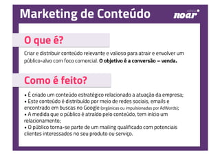 O que é?
Criar e distribuir conteúdo relevante e valioso para atrair e envolver um
público-alvo com foco comercial. O objetivo é a conversão – venda.
Como é feito?
• É criado um conteúdo estratégico relacionado a atuação da empresa;
• Este conteúdo é distribuído por meio de redes sociais, emails e
encontrado em buscas no Google (orgânicas ou impulsionadas por AdWords);
• A medida que o público é atraído pelo conteúdo, tem início um
relacionamento;
• O público torna-se parte de um mailing qualificado com potenciais
clientes interessados no seu produto ou serviço.
Marketing de Conteúdo
 