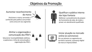 Objetivos da Promoção 
Aumentar reconhecimento 
da marca 
Posicionar a marca, tornando-a 
conhecida pelo público consumidor 
como única em seu segmento 
Alinhar a organização e 
comunicação dos PDV’s 
Solucionar incompatibilidade estéticas, 
e padronizar a linha de comunicação e 
organização dos PDV’s 
Qualificar o público interno 
das lojas Fantasia 
Melhorar o procedimento de preparo 
do funcionário da rede, de modo a 
prover um atendimento qualificado 
Iniciar atuação no mercado 
online (e-commerce) 
Por ser pioneira no segmento em 
território nacional, a presença digital 
da marca é imprescindível. 
 
