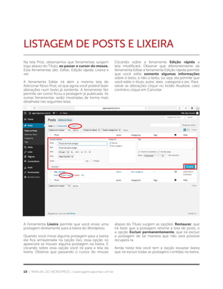 10 | MANUAL DO WORDPRESS | www.agenciapomar.com.br
LISTAGEM DE POSTS E LIXEIRA
Na tela Post, observamos que ferramentas surgem
logo abaixo do Título, ao passar o cursor do mouse.
Essa ferramentas são: Editar, Edição rápida, Lixeira e
ver.
A ferramenta Editar irá abrir a mesma tela de
Adicionar Novo Post, só que agora você poderá fazer
alterações num texto já existente. A ferramenta Ver
permite ver como ficou a postagem já publicada. As
outras ferramentas serão mostradas de forma mais
detalhada nas seguintes telas.
Clicando sobre a ferramenta Edição rápida a
tela modificará. Observe que diferentemente da
ferramenta Editar a ferramenta Edição rápida permite
que você edite somente algumas informações
sobre o texto, e não o texto, ou seja, ela permite que
você edite o título, autor, data , categoria e etc. Para
salvar as alterações clique no botão Atualizar, caso
contrário clique em Cancelar.
A Ferramenta Lixeira permite que você envie uma
postagem diretamente para a lixeira do Wordpress.
Quando você move alguma postagem para a lixeira
ela fica armazenada na opção lixo, essa opção só
aparecerá se houver alguma postagem na lixeira. E
clicando sobre essa opção você irá para a tela da
lixeira. Observe que passando o cursor do mouse
abaixo do Título surgem as opções: Restaurar, que
irá fazer que a postagem retorne a lista de posts, e
a opção Excluir permanentemente, que irá excluir
a postagem de tal maneira que não será possível
recupera-la.
Ainda nesta tela você tem a opção esvaziar lixeira
que irá excluir todas as postagens contidas na lixeira.
 