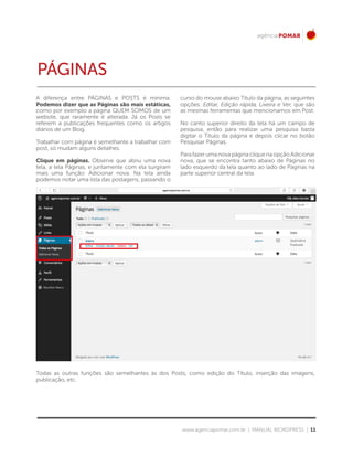www.agenciapomar.com.br | MANUAL WORDPRESS | 11
A diferença entre PÁGINAS e POSTS é mínima.
Podemos dizer que as Páginas são mais estáticas,
como por exemplo a página QUEM SOMOS de um
website, que raramente é alterada. Já os Posts se
referem a publicações frequentes como os artigos
diários de um Blog.
Trabalhar com página é semelhante a trabalhar com
post, só mudam alguns detalhes.
Clique em páginas. Observe que abriu uma nova
tela, a tela Páginas, e juntamente com ela surgiram
mais uma função: Adicionar nova. Na tela ainda
podemos notar uma lista das postagens, passando o
curso do mouse abaixo Título da página, as seguintes
opções: Editar, Edição rápida, Lixeira e Ver, que são
as mesmas ferramentas que mencionamos em Post.
No canto superior direito da tela há um campo de
pesquisa, então para realizar uma pesquisa basta
digitar o Título da página e depois clicar no botão
Pesquisar Páginas.
ParafazerumanovapáginacliquenaopçãoAdicionar
nova, que se encontra tanto abaixo de Páginas no
lado esquerdo da tela quanto ao lado de Páginas na
parte superior central da tela.
Todas as outras funções são semelhantes às dos Posts, como edição do Título, inserção das imagens,
publicação, etc.
PÁGINAS
 