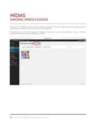 12 | MANUAL DO WORDPRESS | www.agenciapomar.com.br
MÍDIAS
(Imagens, VÍDEOS E ÁUDIOS)
Clicando em “Mídias”aparecerá a lista de mídias já postadas. Inserindo imagens aqui você poderá utiliza-la
futuramente no website, tanto em Posts como em Páginas.
Para posta uma nova mídia clique em ‘adicionar nova’ bem ao lado de ‘biblioteca’. Faça os mesmos
procedimentos de inserção de imagens nos Posts.
 