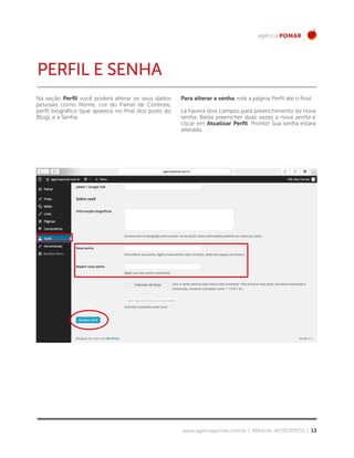www.agenciapomar.com.br | MANUAL WORDPRESS | 13
Na seção Perfil você poderá alterar os seus dados
pessoais como Nome, cor do Painel de Controle,
perfil biográfico (que aparece no final dos posts do
Blog), e a Senha.
Para alterar a senha, role a página Perfil até o final.
Lá haverá dois campos para preenchimento da nova
senha. Basta preencher duas vezes a nova senha e
clicar em Atualizar Perfil. Pronto! Sua senha estará
alterada.
PERFIL e SENHA
 