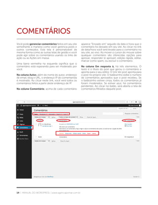 14 | MANUAL DO WORDPRESS | www.agenciapomar.com.br
COMENTÁRIOS
Você pode gerenciar comentários feitos em seu site
semelhante à maneira como você gerencia posts e
outros conteúdos. Esta tela é personalizável da
mesma forma como as outras telas de gestão e você
pode agir sobre os comentários usando os links de
ação ou as Ações em massa.
Uma barra vermelha na esquerda significa que o
comentário está esperando para ser moderado por
você.
Na coluna Autor, além do nome do autor, endereço
de email, blog e URL, o endereço IP do comentarista
é mostrado. Ao clicar neste link, você verá todos os
comentários feitos a partir deste endereço de IP.
Na coluna Comentário, acima de cada comentário
aparece “Enviado em” seguido da data e hora que o
comentário foi deixado em seu site. Ao clicar no link
de data/hora você será levado para o comentário no
seu site, ao vivo. Ao mover o cursor do mouse sobre
qualquer comentário são oferecidas opções para
aprovar, responder (e aprovar), edição rápida, editar,
marcar como spam, ou excluir o comentário.
Na coluna Em resposta à, há três elementos. O
texto é o título do post que gerou o comentário e
aponta para o seu editor. O link Ver post aponta para
o post no próprio site. O balãozinho exibe o número
de comentários aprovados que o post recebeu. Se
o balãozinho estiver cinza, todos os comentários já
foram moderados. Se estiver azul, há comentários
pendentes. Ao clicar no balão, será aberta a tela de
comentários filtrados daquele post.
 