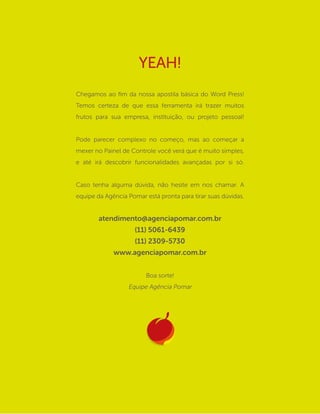 Chegamos ao fim da nossa apostila básica do Word Press!
Temos certeza de que essa ferramenta irá trazer muitos
frutos para sua empresa, instituição, ou projeto pessoal!
Pode parecer complexo no começo, mas ao começar a
mexer no Painel de Controle você verá que é muito simples,
e até irá descobrir funcionalidades avançadas por si só.
Caso tenha alguma dúvida, não hesite em nos chamar. A
equipe da Agência Pomar está pronta para tirar suas dúvidas.
atendimento@agenciapomar.com.br
(11) 5061-6439
(11) 2309-5730
www.agenciapomar.com.br
Boa sorte!
Equipe Agência Pomar
YEAH!
 
