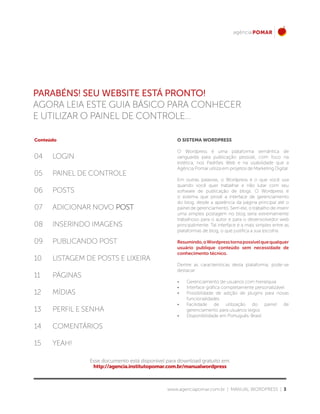www.agenciapomar.com.br | MANUAL WORDPRESS | 3
PARABÉNS! SEU WEBSITE ESTÁ PRONTO!
AGORA LEIA Este guia BÁSICO PARA conhecer
E UTILIZAR O PAINEL DE CONTROLE...
Conteúdo
04
08
12
05
09
13
07
06
10
14
11
15
LOGIN
INSERINDO IMAGENS
MÍDIAS
PAINEL DE CONTROLE
PUBLICANDO POST
PERFIL E SENHA
ADICIONAR NOVO POST
POSTS
LISTAGEM DE POSTS E LIXEIRA
COMENTÁRIOS
PÁGINAS
YEAH!
O SISTEMA WORDPRESS
O Wordpress é uma plataforma semântica de
vanguarda para publicação pessoal, com foco na
estética, nos Padrões Web e na usabilidade que a
Agência Pomar utiliza em projetos de Marketing Digital.
Em outras palavras, o Wordpress é o que você usa
quando você quer trabalhar e não lutar com seu
software de publicação de blogs. O Wordpress é
o sistema que provê a interface de gerenciamento
do blog, desde a aparência da página principal até o
painel de gerenciamento. Sem ele, o trabalho de inserir
uma simples postagem no blog seria extremamente
trabalhoso para o autor e para o desenvolvedor web
principalmente. Tal interface é a mais simples entre as
plataformas de blog, o que justifica a sua escolha.
Resumindo,oWordpresstornapossívelquequalquer
usuário publique conteúdo sem necessidade de
conhecimento técnico.
Dentre as características desta plataforma, pode-se
destacar:
•	 Gerenciamento de usuários com hierarquia
•	 Interface gráfica completamente personalizável
•	 Possibilidade de adição de plugins para novas
funcionalidades
•	 Facilidade de utilização do painel de
gerenciamento para usuários leigos
•	 Disponibilidade em Português-Brasil
Esse documento está disponível para download gratuito em:
http://agencia.institutopomar.com.br/manualwordpress
 