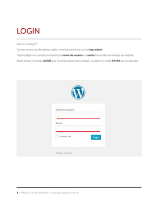 4 | MANUAL DO WORDPRESS | www.agenciapomar.com.br
LOGIN
Vamos começar?!
Para ter acesso ao Wordpress digite: www.[seudominio].com.br/wp-admin
Depois digite nos campos em branco o nome de usuário e a senha fornecidos na entrega do website.
Agora clique no botão LOGIN que fica logo abaixo dos campos, ou aperte o botão ENTER do seu teclado.
 
