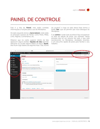 www.agenciapomar.com.br | MANUAL WORDPRESS | 5
PAINEL DE CONTROLE
Está é a tela do Painel, nela estão contidas
informações e funções para o uso do Wordpress.
Do lado esquerdo temos a barra lateral, onde estão
os principais acessos do Painel, como Posts, Mídia,
Links, Páginas, Comentários, etc.
Observe que no canto superior direito da tela
aparecem alguns botões: Opções de tela (permite
adicionar ou ocultar alguns dados na tela) e Ajuda,
eles ficam logo abaixo da seguinte frase “Olá, (nome
do usuário)”, e logo ao lado dessa frase temos o
botão Sair, que vai permitir que você deslogue do
Wordpress.
E ao centro é onde tudo acontece! Aqui irá aparecer
as telas de edição de posts, por exemplo. Nesta
primeira tela há um resumo de tudo o que está
acontecendo no Wordpress, atividades recentes,
e um rascunho rápido de posts para facilitar o seu
trabalho.
 