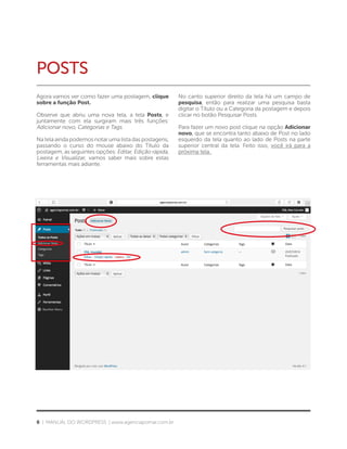6 | MANUAL DO WORDPRESS | www.agenciapomar.com.br
POSTS
Agora vamos ver como fazer uma postagem, clique
sobre a função Post.
Observe que abriu uma nova tela, a tela Posts, e
juntamente com ela surgiram mais três funções:
Adicionar novo, Categorias e Tags.
Na tela ainda podemos notar uma lista das postagens,
passando o curso do mouse abaixo do Título da
postagem, as seguintes opções: Editar, Edição rápida,
Lixeira e Visualizar, vamos saber mais sobre estas
ferramentas mais adiante.
No canto superior direito da tela há um campo de
pesquisa, então para realizar uma pesquisa basta
digitar o Título ou a Categoria da postagem e depois
clicar no botão Pesquisar Posts.
Para fazer um novo post clique na opção Adicionar
novo, que se encontra tanto abaixo de Post no lado
esquerdo da tela quanto ao lado de Posts na parte
superior central da tela. Feito isso, você irá para a
próxima tela.
 