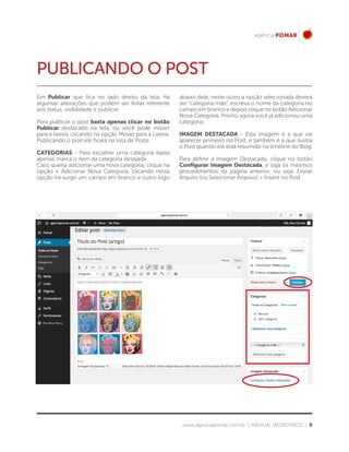 www.agenciapomar.com.br | MANUAL WORDPRESS | 9
PUBLICANDO O POST
Em Publicar que fica no lado direito da tela, há
algumas alterações que podem ser feitas referente
aos status, visibilidade e publicar.
Para publicar o post basta apenas clicar no botão
Publicar destacado na tela, ou você pode mover
para a lixeira, clicando na opção Mover para a Lixeira.
Publicando o post ele ficará na lista de Posts.
CATEGORIAS - Para escolher uma categoria basta
apenas marca o item da categoria desejada.
Caso queria adicionar uma nova categoria, clique na
opção + Adicionar Nova Categoria, clicando nesta
opção irá surgir um campo em branco e outro logo
abaixo dele, neste outro a opção selecionada deverá
ser “categoria mãe”, escreva o nome da categoria no
campo em branco e depois clique no botão Adicionar
Nova Categoria. Pronto agora você já adicionou uma
categoria.
IMAGEM DESTACADA - Esta imagem é a que vai
aparecer primeiro no Post, e também é a que ilustra
o Post quando ele está resumido na timeline do Blog.
Para definir a Imagem Destacada, clique no botão
Configurar Imagem Destacada, e siga os mesmos
procedimentos da página anterior, ou seja: Enviar
Arquito (ou Selecionar Arquivo) > Inserir no Post.
 