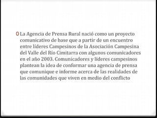 0 La Agencia de Prensa Rural nació como un proyecto 
comunicativo de base que a partir de un encuentro 
entre líderes Campesinos de la Asociación Campesina 
del Valle del Río Cimitarra con algunos comunicadores 
en el año 2003. Comunicadores y líderes campesinos 
plantean la idea de conformar una agencia de prensa 
que comunique e informe acerca de las realidades de 
las comunidades que viven en medio del conflicto 
 