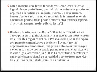 0 Como sostiene uno de sus fundadores, Cesar Jerez: “Hemos 
logrado hacer periodismo, pasando de las opiniones y acciones 
urgentes a la noticia y el reportaje veraz. De esta manera, 
hemos demostrado que no es necesaria la intermediación de 
oficinas de prensa. Unas pocas herramientas técnicas separan 
al activista campesino del público lector”.1 
0 Desde su fundación en 2003, la APR se ha convertido en un 
apoyo para las organizaciones sociales que hacen presencia en 
las diferentes regiones del país. Prensa Rural es el más amplio 
componente comunicativo que tienen hoy por hoy las 
organizaciones campesinas, indígenas y afrocolombianas que 
vienen trabajando por la paz, la permanencia en el territorio y 
la vida digna. Así mismo, la APR se ha constituido en referente 
nacional e internacional de la realidad y contexto en que viven 
las distintas comunidades rurales en Colombia 
 