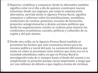 0 Reportar, visibilizar y comunicar desde lo alternativo también 
significa estar en el día a día de quienes construyen nuevas 
relaciones desde sus regiones, por tanto la comunicación 
alternativa, ejercida desde la Agencia Prensa Rural, significa 
comunicar e informar sobre las movilizaciones, asambleas, 
rendiciones de cuentas, protestas, escuelas de formación, 
proyectos autogestionarios y demás acciones políticas que 
desde las organizaciones rurales se realizan para mejorar las 
condiciones económicas, sociales, políticas y culturales de su 
región y del país mismo. 
0 Desde otra orilla, en la Agencia Prensa Rural también se 
presentan los hechos que más resonancia tienen para las 
escenas política y social del país. La sustancial diferencia que 
existe en cómo se presentan estas noticias que tiene eco en la 
sociedad colombiana radica en que en Prensa Rural la 
investigación trata de ir siempre hasta el fondo del asunto y no 
simplemente se presenta porque suena importante o tenga que 
ver con millones de dólares o que implica cientos de víctimas. 
 