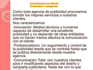 Comunicando con Diseño, Creatividad e InteligenciaComo toda agencia de publicidad procuramos brindar los mejores servicios a nuestros clientes.Nos caracterizamosInnovación: Medios técnicos y humanos capaces de desarrollar una excelente publicidad y no depender de otras entidades que no harían menos efectiva la comunicación con el cliente.
