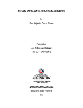 ESTUDIO CASO AGENCIA PUBLICITARIA VERMEDIOS


                      Por:

          Gina Alejandra García Giraldo




                  Presentado a:

           León Andrés Agudelo Lopera

            Tutor CUR – CAT ORIENTE




          NEGOCIOS INTERNACIONALES

           RIONEGRO, 25 DE FEBRERO

                      2013
 