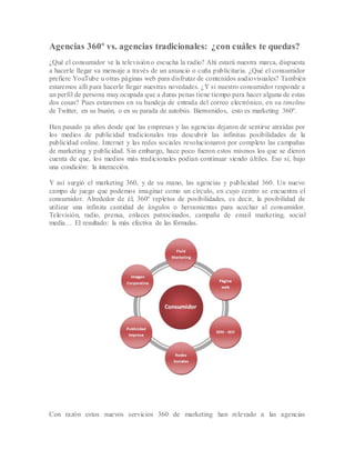 Agencias 360º vs. agencias tradicionales: ¿con cuáles te quedas?
¿Qué el consumidor ve la televisión o escucha la radio? Ahí estará nuestra marca, dispuesta
a hacerle llegar su mensaje a través de un anuncio o cuña publicitaria. ¿Qué el consumidor
prefiere YouTube u otras páginas web para disfrutar de contenidos audiovisuales? También
estaremos allí para hacerle llegar nuestras novedades. ¿Y si nuestro consumidor responde a
un perfil de persona muy ocupada que a duras penas tiene tiempo para hacer alguna de estas
dos cosas? Pues estaremos en su bandeja de entrada del correo electrónico, en su timeline
de Twitter, en su buzón, o en su parada de autobús. Bienvenidos, esto es marketing 360º.
Han pasado ya años desde que las empresas y las agencias dejaron de sentirse atraídas por
los medios de publicidad tradicionales tras descubrir las infinitas posibilidades de la
publicidad online. Internet y las redes sociales revolucionaron por completo las campañas
de marketing y publicidad. Sin embargo, hace poco fueron estos mismos los que se dieron
cuenta de que, los medios más tradicionales podían continuar siendo últiles. Eso sí, bajo
una condición: la interacción.
Y así surgió el marketing 360, y de su mano, las agencias y publicidad 360. Un nuevo
campo de juego que podemos imaginar como un círculo, en cuyo centro se encuentra el
consumidor. Alrededor de él, 360º repletos de posibilidades, es decir, la posibilidad de
utilizar una infinita cantidad de ángulos o herramientas para acechar al consumidor.
Televisión, radio, prensa, enlaces patrocinados, campaña de email marketing, social
media… El resultado: la más efectiva de las fórmulas.
Con razón estos nuevos servicios 360 de marketing han relevado a las agencias
 