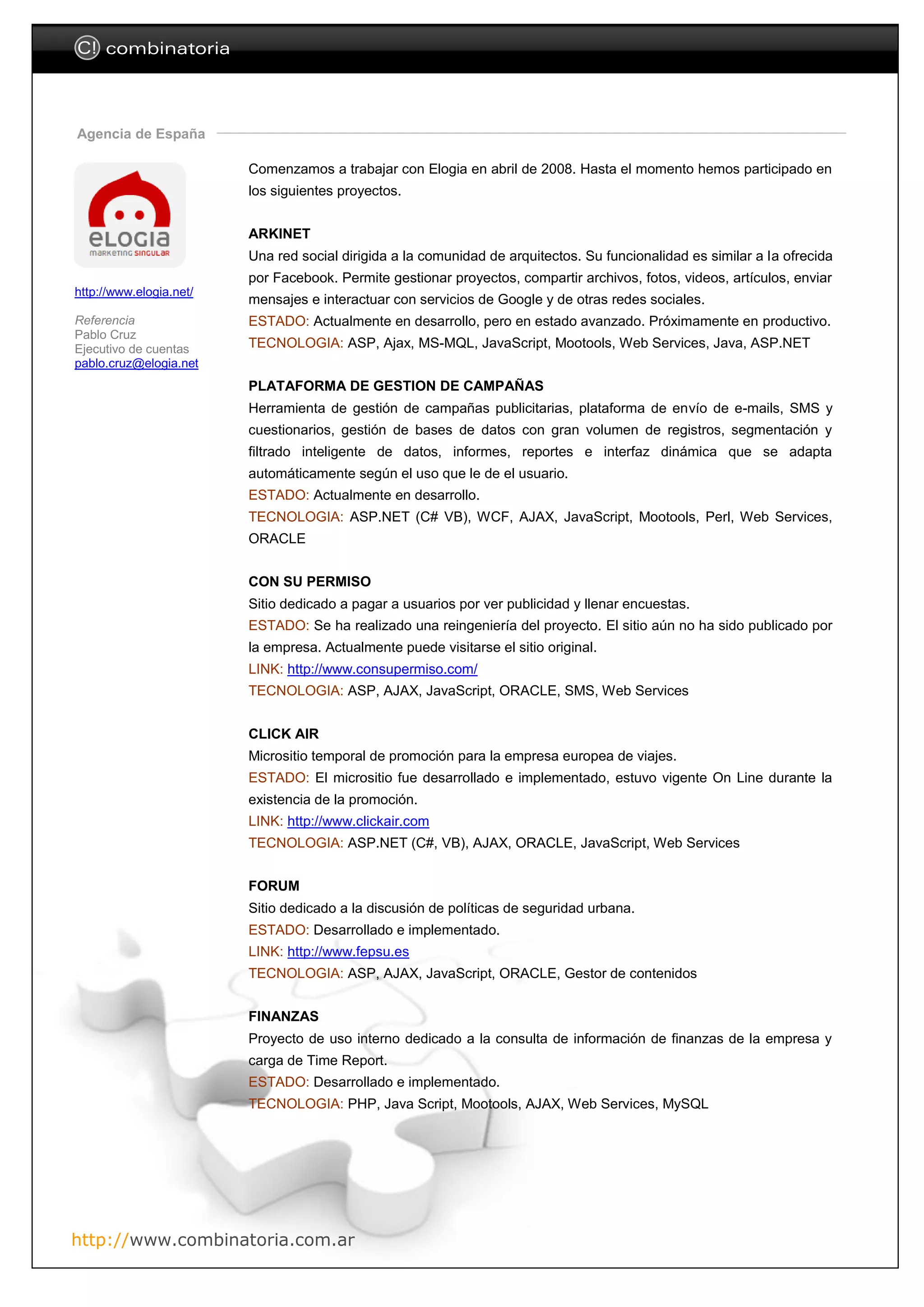 C! combinatoria



Agencia de España

                         Comenzamos a trabajar con Elogia en abril de 2008. Hasta el momento hemos participado en
                         los siguientes proyectos.


                         ARKINET
                         Una red social dirigida a la comunidad de arquitectos. Su funcionalidad es similar a la ofrecida
                         por Facebook. Permite gestionar proyectos, compartir archivos, fotos, videos, artículos, enviar
http://www.elogia.net/
                         mensajes e interactuar con servicios de Google y de otras redes sociales.
Referencia               ESTADO: Actualmente en desarrollo, pero en estado avanzado. Próximamente en productivo.
Pablo Cruz
Ejecutivo de cuentas     TECNOLOGIA: ASP, Ajax, MS-MQL, JavaScript, Mootools, Web Services, Java, ASP.NET
pablo.cruz@elogia.net
                         PLATAFORMA DE GESTION DE CAMPAÑAS
                         Herramienta de gestión de campañas publicitarias, plataforma de envío de e-mails, SMS y
                         cuestionarios, gestión de bases de datos con gran volumen de registros, segmentación y
                         filtrado inteligente de datos, informes, reportes e interfaz dinámica que se adapta
                         automáticamente según el uso que le de el usuario.
                         ESTADO: Actualmente en desarrollo.
                         TECNOLOGIA: ASP.NET (C# VB), WCF, AJAX, JavaScript, Mootools, Perl, Web Services,
                         ORACLE


                         CON SU PERMISO
                         Sitio dedicado a pagar a usuarios por ver publicidad y llenar encuestas.
                         ESTADO: Se ha realizado una reingeniería del proyecto. El sitio aún no ha sido publicado por
                         la empresa. Actualmente puede visitarse el sitio original.
                         LINK: http://www.consupermiso.com/
                         TECNOLOGIA: ASP, AJAX, JavaScript, ORACLE, SMS, Web Services


                         CLICK AIR
                         Micrositio temporal de promoción para la empresa europea de viajes.
                         ESTADO: El micrositio fue desarrollado e implementado, estuvo vigente On Line durante la
                         existencia de la promoción.
                         LINK: http://www.clickair.com
                         TECNOLOGIA: ASP.NET (C#, VB), AJAX, ORACLE, JavaScript, Web Services


                         FORUM
                         Sitio dedicado a la discusión de políticas de seguridad urbana.
                         ESTADO: Desarrollado e implementado.
                         LINK: http://www.fepsu.es
                         TECNOLOGIA: ASP, AJAX, JavaScript, ORACLE, Gestor de contenidos


                         FINANZAS
                         Proyecto de uso interno dedicado a la consulta de información de finanzas de la empresa y
                         carga de Time Report.
                         ESTADO: Desarrollado e implementado.
                         TECNOLOGIA: PHP, Java Script, Mootools, AJAX, Web Services, MySQL




http://www.combinatoria.com.ar
 