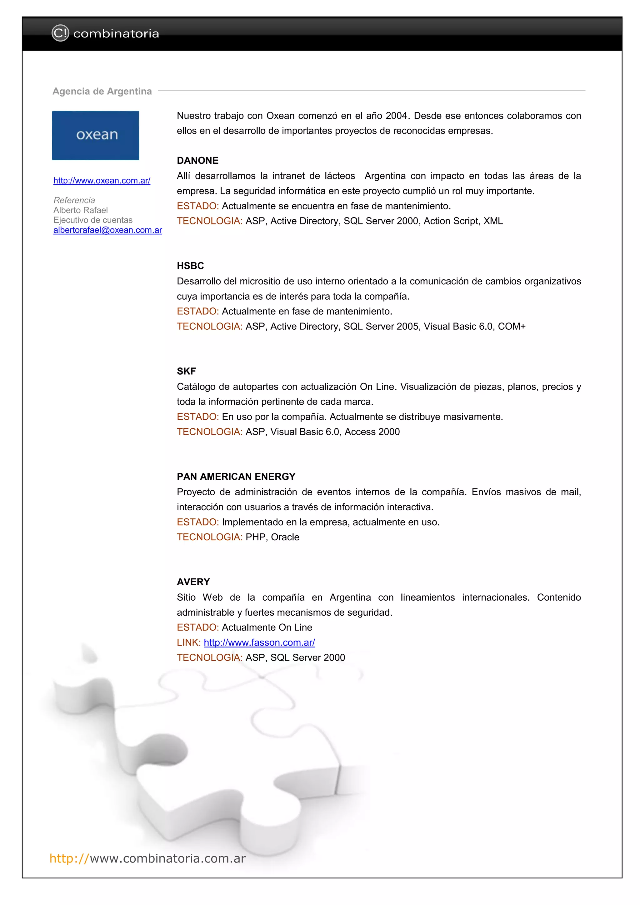 C! combinatoria



Agencia de Argentina

                             Nuestro trabajo con Oxean comenzó en el año 2004. Desde ese entonces colaboramos con
                             ellos en el desarrollo de importantes proyectos de reconocidas empresas.


                             DANONE

http://www.oxean.com.ar/
                             Allí desarrollamos la intranet de lácteos Argentina con impacto en todas las áreas de la
                             empresa. La seguridad informática en este proyecto cumplió un rol muy importante.
Referencia
Alberto Rafael               ESTADO: Actualmente se encuentra en fase de mantenimiento.
Ejecutivo de cuentas         TECNOLOGIA: ASP, Active Directory, SQL Server 2000, Action Script, XML
albertorafael@oxean.com.ar



                             HSBC
                             Desarrollo del micrositio de uso interno orientado a la comunicación de cambios organizativos
                             cuya importancia es de interés para toda la compañía.
                             ESTADO: Actualmente en fase de mantenimiento.
                             TECNOLOGIA: ASP, Active Directory, SQL Server 2005, Visual Basic 6.0, COM+



                             SKF
                             Catálogo de autopartes con actualización On Line. Visualización de piezas, planos, precios y
                             toda la información pertinente de cada marca.
                             ESTADO: En uso por la compañía. Actualmente se distribuye masivamente.
                             TECNOLOGIA: ASP, Visual Basic 6.0, Access 2000



                             PAN AMERICAN ENERGY
                             Proyecto de administración de eventos internos de la compañía. Envíos masivos de mail,
                             interacción con usuarios a través de información interactiva.
                             ESTADO: Implementado en la empresa, actualmente en uso.
                             TECNOLOGIA: PHP, Oracle



                             AVERY
                             Sitio Web de la compañía en Argentina con lineamientos internacionales. Contenido
                             administrable y fuertes mecanismos de seguridad.
                             ESTADO: Actualmente On Line
                             LINK: http://www.fasson.com.ar/
                             TECNOLOGIA: ASP, SQL Server 2000




http://www.combinatoria.com.ar
 