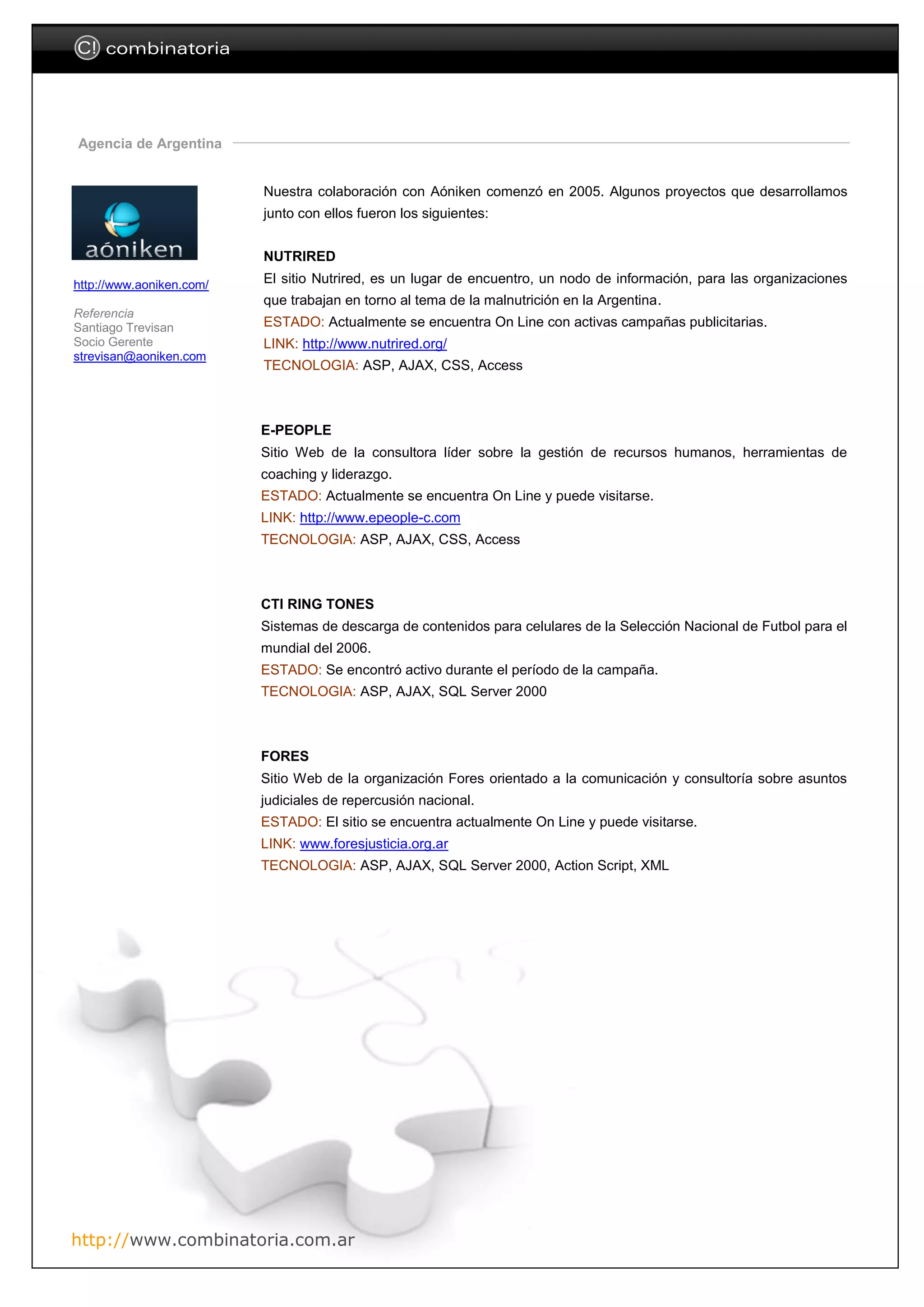 C! combinatoria




Agencia de Argentina


                          Nuestra colaboración con Aóniken comenzó en 2005. Algunos proyectos que desarrollamos
                          junto con ellos fueron los siguientes:


                          NUTRIRED

http://www.aoniken.com/   El sitio Nutrired, es un lugar de encuentro, un nodo de información, para las organizaciones
                          que trabajan en torno al tema de la malnutrición en la Argentina.
Referencia
Santiago Trevisan         ESTADO: Actualmente se encuentra On Line con activas campañas publicitarias.
Socio Gerente             LINK: http://www.nutrired.org/
strevisan@aoniken.com
                          TECNOLOGIA: ASP, AJAX, CSS, Access



                          E-PEOPLE
                          Sitio Web de la consultora líder sobre la gestión de recursos humanos, herramientas de
                          coaching y liderazgo.
                          ESTADO: Actualmente se encuentra On Line y puede visitarse.
                          LINK: http://www.epeople-c.com
                          TECNOLOGIA: ASP, AJAX, CSS, Access



                          CTI RING TONES
                          Sistemas de descarga de contenidos para celulares de la Selección Nacional de Futbol para el
                          mundial del 2006.
                          ESTADO: Se encontró activo durante el período de la campaña.
                          TECNOLOGIA: ASP, AJAX, SQL Server 2000



                          FORES
                          Sitio Web de la organización Fores orientado a la comunicación y consultoría sobre asuntos
                          judiciales de repercusión nacional.
                          ESTADO: El sitio se encuentra actualmente On Line y puede visitarse.
                          LINK: www.foresjusticia.org.ar
                          TECNOLOGIA: ASP, AJAX, SQL Server 2000, Action Script, XML




http://www.combinatoria.com.ar
 