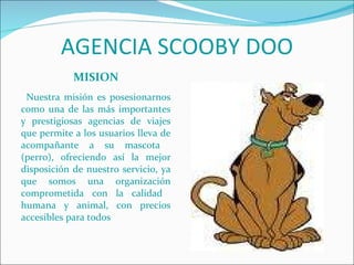 AGENCIA SCOOBY DOO MISION Nuestra misión es posesionarnos como una de las más importantes y prestigiosas agencias de viajes que permite a los usuarios lleva de acompañante a su mascota  (perro), ofreciendo así la mejor disposición de nuestro servicio, ya que somos una organización comprometida con la calidad  humana y animal, con precios accesibles para todos 