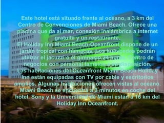 Este hotel está situado frente al océano, a 3 km del Centro de Convenciones de Miami Beach. Ofrece una piscina que da al mar, conexión inalámbrica a internet gratuita y un restaurante. El Holiday Inn Miami Beach-Oceanfront dispone de un jardín tropical con hamacas. Los huéspedes podrán utilizar el jacuzzi o el gimnasio 24 horas. Centro de negocios con personal también a su disposición. Las habitaciones del Oceanfront Miami Beach Holiday Inn están equipadas con TV por cable y escritorios amplios. Algunas habitaciones ofrecen vistas al océano. Miami Beach se encuentra a 3 minutos en coche del hotel. Sony y la Universidad de Miami están a 16 km del Holiday Inn Oceanfront. 