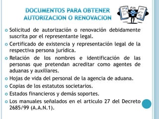 DOCUMENTOS PARA OBTENER AUTORIZACION O RENOVACIONSolicitud de autorización o renovación debidamente suscrita por el representante legal.Certificado de existencia y representación legal de la respectiva persona jurídica.Relación de los nombres e identificación de las personas que pretendan acreditar como agentes de aduanas y auxiliares.Hojas de vida del personal de la agencia de aduana.Copias de los estatutos societarios.Estados financieros y demás soportes.Los manuales señalados en el articulo 27 del Decreto 2685/99 (A.A.N.1).