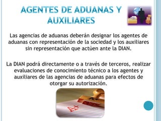 AGENTES DE ADUANAS Y AUXILIARESLas agencias de aduanas deberán designar los agentes de aduanas con representación de la sociedad y los auxiliares sin representación que actúen ante la DIAN.La DIAN podrá directamente o a través de terceros, realizar evaluaciones de conocimiento técnico a los agentes y auxiliares de las agencias de aduanas para efectos de otorgar su autorización.